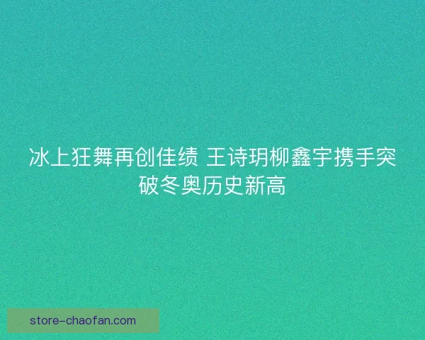 冰上狂舞再创佳绩 王诗玥柳鑫宇携手突破冬奥历史新高