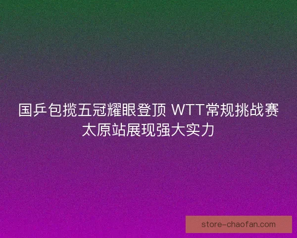国乒包揽五冠耀眼登顶 WTT常规挑战赛太原站展现强大实力