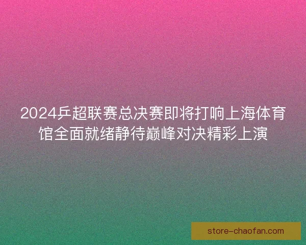 2024乒超联赛总决赛即将打响上海体育馆全面就绪静待巅峰对决精彩上演