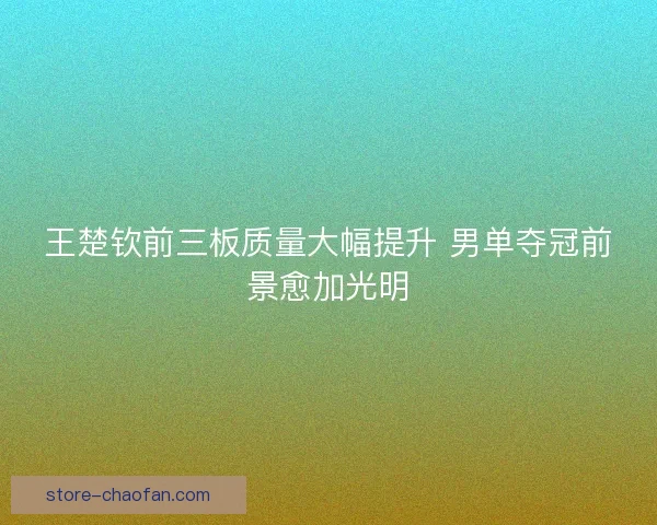 王楚钦前三板质量大幅提升 男单夺冠前景愈加光明 王楚钦前三板质量大幅提升 男单夺冠前景愈加光明