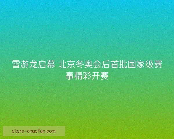 雪游龙启幕 北京冬奥会后首批国家级赛事精彩开赛 雪游龙启幕 北京冬奥会后首批国家级赛事精彩开赛
