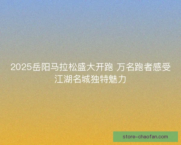 2025岳阳马拉松盛大开跑 万名跑者感受江湖名城独特魅力 2025岳阳马拉松盛大开跑 万名跑者感受江湖名城独特魅力