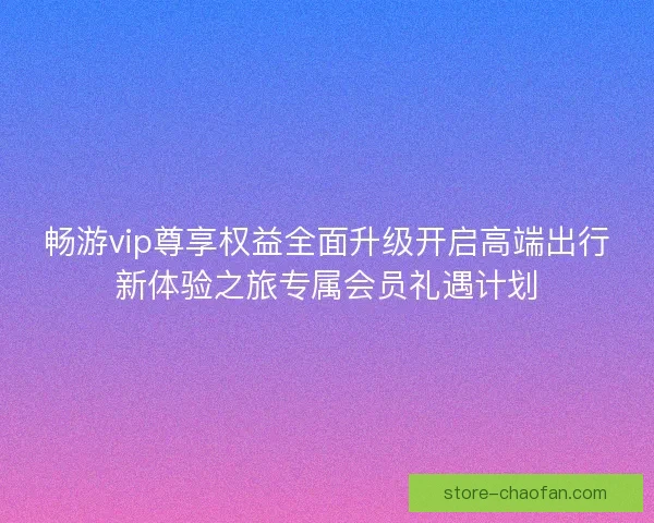畅游vip尊享权益全面升级开启高端出行新体验之旅专属会员礼遇计划