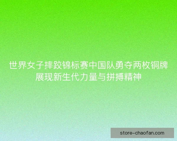 世界女子摔跤锦标赛中国队勇夺两枚铜牌展现新生代力量与拼搏精神