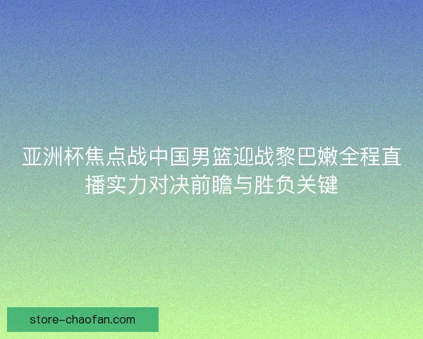 亚洲杯焦点战中国男篮迎战黎巴嫩全程直播实力对决前瞻与胜负关键 亚洲杯焦点战中国男篮迎战黎巴嫩全程直播实力对决前瞻与胜负关键
